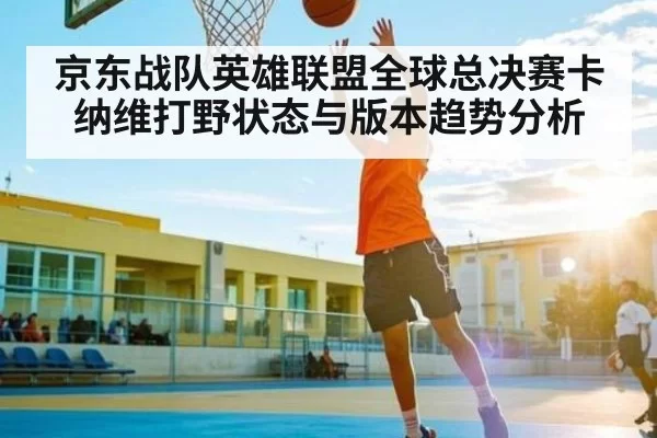 京东战队英雄联盟全球总决赛卡纳维打野状态与版本趋势分析