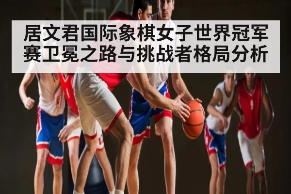 居文君国际象棋女子世界冠军赛卫冕之路与挑战者格局分析
